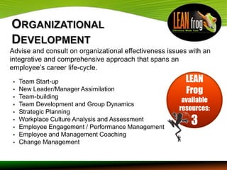 Advise and consult on organizational effectiveness issues with an
integrative and comprehensive approach that spans an
employee’s career life-cycle.
   Team Start-up                                       LEAN
   New Leader/Manager Assimilation                     Frog
   Team-building
                                                       available
   Team Development and Group Dynamics
   Strategic Planning
                                                      resources:


    Workplace Culture Analysis and Assessment
    Employee Engagement / Performance Management
                                                          3
   Employee and Management Coaching
   Change Management
 