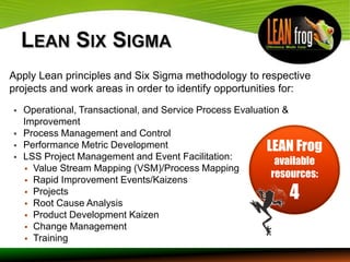Apply Lean principles and Six Sigma methodology to respective
projects and work areas in order to identify opportunities for:
   Operational, Transactional, and Service Process Evaluation &
    Improvement
   Process Management and Control
   Performance Metric Development                         LEAN Frog
   LSS Project Management and Event Facilitation:
                                                             available
     Value Stream Mapping (VSM)/Process Mapping
                                                            resources:
     Rapid Improvement Events/Kaizens
     Projects
     Root Cause Analysis
                                                              4
     Product Development Kaizen
     Change Management
     Training
 