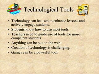 Technological Tools Technology can be used to enhance lessons and actively engage students. Students know how to use most tools. Teachers need to guide use of tools for more competent students. Anything can be put on the web. Creation of technology is challenging. Games can be a powerful tool. 