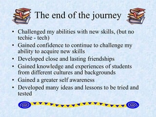 The end of the journey Challenged my abilities with new skills, (but no techie - tech) Gained confidence to continue to challenge my ability to acquire new skills Developed close and lasting friendships Gained knowledge and experiences of students from different cultures and backgrounds Gained a greater self awareness Developed many ideas and lessons to be tried and tested 