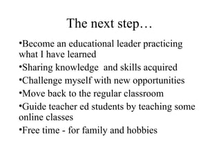The next step… Become an educational leader practicing what I have learned Sharing knowledge  and skills acquired Challenge myself with new opportunities Move back to the regular classroom Guide teacher ed students by teaching some online classes Free time - for family and hobbies 