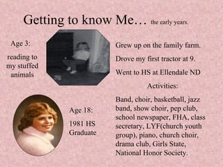 Getting to know Me…  the early years. Age 3:  reading to my stuffed animals Grew up on the family farm. Drove my first tractor at 9. Went to HS at Ellendale ND Activities: Band, choir, basketball, jazz band, show choir, pep club, school newspaper, FHA, class secretary, LYF(church youth group), piano, church choir, drama club, Girls State, National Honor Society.  Age 18: 1981 HS Graduate 