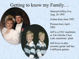 Getting to know my Family… Married Jeffrey Fox Aug. 26 1995 Joshua born June 1997 Preston born April 2001 Jeff is a CNC machinist at Tek Ord the Clear Lake munitions  plant Jeff loves to play acoustic guitar and has 6 different guitars. 