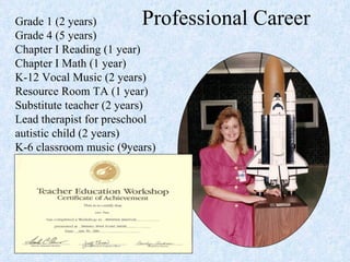 Professional Career Grade 1 (2 years)  Grade 4 (5 years)  Chapter I Reading (1 year)  Chapter I Math (1 year)  K-12 Vocal Music (2 years)  Resource Room TA (1 year)  Substitute teacher (2 years)  Lead therapist for preschool autistic child (2 years)  K-6 classroom music (9years)  