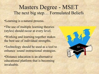 Masters Degree - MSET The next big step… Formulated Beliefs Learning is a natural process. The use of multiple learning theories (styles) should occur at every level. Working and learning together makes the best use of individual strengths. Technology should be used as a tool to enhance  sound instructional strategies. Distance education is an alternative educational platform that is becoming invaluable. 