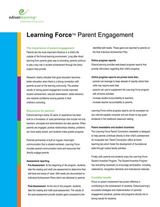 Learning ForceTM Parent Engagement
The importance of parent engagement                                  identified skill needs. These gains are reported to parents on
Parents are the most important influence in a child’s life           the final Individual Achievement Plan.
outside of the formal learning environment. Long after direct
learning from parents gives way to schooling, parents continue      Online progress reports
to play a key role in student achievement through the direct        EdisonLearning provides web-based progress reports that
support they provide.                                               provide information regarding their child’s progress.


Research clearly indicates that good education becomes              Online progress reports are proven tools that…
better education when there is a strong connection with             • parents can leverage to keep abreast of exactly where their
parents as part of the learning community. The positive              child may require extra help.
results of strong parent engagement include improved                • parents can use to supplement the Learning Force program
student achievement, reduced absenteeism, better behavior,           with at-home activities.
and restored confidence among parents in their                      • increase student accountability to teachers.
children’s schooling.                                               • increase teacher accountability to parents.


Resources for parents                                               Learning Force online progress reports can be accessed via
EdisonLearning’s nearly 20 years of experience has been             any internet-capable computer and are shown to pay great
built on a foundation of solid partnerships that include not only   dividends in the traditional classroom setting.
teachers, principals and administrators but also parents. When
parents are engaged, positive relationships develop, problems       Parent newsletters and student incentives
are more easily solved, and students make greater progress.         The Learning Force Parent Connection newsletter is designed
                                                                    to help parents contribute directly to their child’s achievement.
Parental partnership is built on regular, meaningful                An invaluable tool, Parent Connection offers at-home
communication that is student-centered. Learning Force              teaching tips which foster the development of foundational
includes several communication tools and resources that             skills through routine family activities.
directly engage parents.
                                                                    Finally, both parents and students enjoy the Learning Force
Assessment reporting                                                Student Incentive Program. The Student Incentive Program
• Pre-Assessment At the beginning of the program, students          has everything necessary to encourage participation, including
 take the reading and math pre-assessment to determine their        celebrations, recognition elements and motivational materials.
 skill level and areas of need. Skill needs are documented on
 Individual Achievement Plans which are delivered to parents.       Credible results
                                                                    Focus on parent involvement has proven effective in
• Post-Assessment At the end of the program, students               contributing to the achievement of students. EdisonLearning’s
 take the reading and math post-assessment. The results of          successful strategies and implementation of parental
 the post-assessment provide student gains compared to the          engagement practices, policies and programs directly link to
                                                                    strong results for students.
 