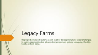 Legacy Farms
Helping individuals with autism, as well as other developmental and social challenges,
to explore opportunities that advance their employment options, knowledge, life skills,
health, and well-being.
 
