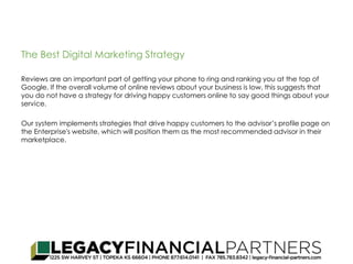 The Best Digital Marketing Strategy 
Reviews are an important part of getting your phone to ring and ranking you at the top of 
Google. If the overall volume of online reviews about your business is low, this suggests that 
you do not have a strategy for driving happy customers online to say good things about your 
service. 
Our system implements strategies that drive happy customers to the advisor’s profile page on 
the Enterprise's website, which will position them as the most recommended advisor in their 
marketplace. 
 
