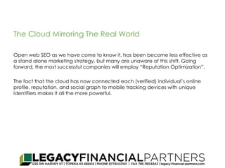 The Cloud Mirroring The Real World 
Open web SEO as we have come to know it, has been become less effective as 
a stand alone marketing strategy, but many are unaware of this shift. Going 
forward, the most successful companies will employ “Reputation Optimization”. 
The fact that the cloud has now connected each (verified) individual’s online 
profile, reputation, and social graph to mobile tracking devices with unique 
identifiers makes it all the more powerful. 
 
