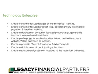 Technology Enterprise 
• Create consumer focused pages on the Enterprise's website. 
• Create consumer focused product (e.g.. general annuity information) 
pages on Enterprise’s website. 
• Create a database of consumer focused product (e.g.. general life 
insurance information) descriptions. 
• Create profile page for each subscriber, hosted on the Enterprise’s 
website. Will be optimized to location. 
• Create a portable “Search for a Local Advisor” module. 
• Create a database of all participating subscribers. 
• Create a subscriber sign up form mapped to the subscriber database. 
 