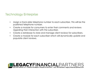 Technology Enterprise 
• Assign a track-able telephone number to each subscriber. This will be the 
published telephone number. 
• Create a module for consumers to enter their comments and reviews 
regarding their interaction with the subscriber. 
• Create a database to store and manage client reviews for subscribers. 
• Create a module for each subscriber which will dynamically update and 
populate client reviews. 
 