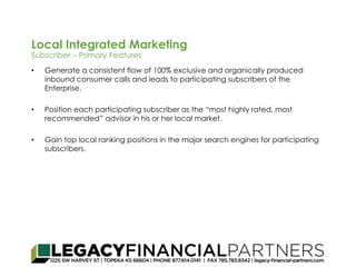 Local Integrated Marketing 
Subscriber – Primary Features 
• Generate a consistent flow of 100% exclusive and organically produced 
inbound consumer calls and leads to participating subscribers of the 
Enterprise. 
• Position each participating subscriber as the “most highly rated, most 
recommended” advisor in his or her local market. 
• Gain top local ranking positions in the major search engines for participating 
subscribers. 
 
