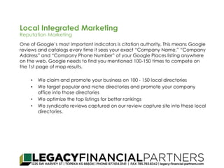 Local Integrated Marketing 
Reputation Marketing 
One of Google’s most important indicators is citation authority. This means Google 
reviews and catalogs every time it sees your exact “Company Name,” “Company 
Address” and “Company Phone Number” of your Google Places listing anywhere 
on the web. Google needs to find you mentioned 100‐150 times to compete on 
the 1st page of map results. 
• We claim and promote your business on 100 - 150 local directories 
• We target popular and niche directories and promote your company 
office into those directories 
• We optimize the top listings for better rankings 
• We syndicate reviews captured on our review capture site into these local 
directories. 
 