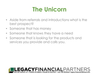 The Unicorn 
• Aside from referrals and introductions what is the 
best prospect? 
• Someone that has money 
• Someone that knows they have a need 
• Someone that is looking for the products and 
services you provide and calls you. 
 