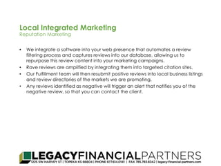 Local Integrated Marketing 
Reputation Marketing 
• We integrate a software into your web presence that automates a review 
filtering process and captures reviews into our database, allowing us to 
repurpose this review content into your marketing campaigns. 
• Rave reviews are amplified by integrating them into targeted citation sites. 
• Our Fulfillment team will then resubmit positive reviews into local business listings 
and review directories of the markets we are promoting. 
• Any reviews identified as negative will trigger an alert that notifies you of the 
negative review, so that you can contact the client. 
 