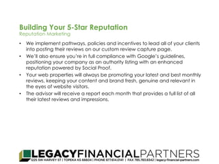Building Your 5-Star Reputation 
Reputation Marketing 
• We implement pathways, policies and incentives to lead all of your clients 
into posting their reviews on our custom review capture page. 
• We’ll also ensure you’re in full compliance with Google’s guidelines, 
positioning your company as an authority listing with an enhanced 
reputation powered by Social Proof. 
• Your web properties will always be promoting your latest and best monthly 
reviews, keeping your content and brand fresh, genuine and relevant in 
the eyes of website visitors. 
• The advisor will receive a report each month that provides a full list of all 
their latest reviews and impressions. 
 