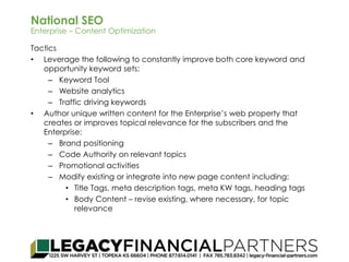 National SEO 
Enterprise – Content Optimization 
Tactics 
• Leverage the following to constantly improve both core keyword and 
opportunity keyword sets: 
– Keyword Tool 
– Website analytics 
– Traffic driving keywords 
• Author unique written content for the Enterprise’s web property that 
creates or improves topical relevance for the subscribers and the 
Enterprise: 
– Brand positioning 
– Code Authority on relevant topics 
– Promotional activities 
– Modify existing or integrate into new page content including: 
• Title Tags, meta description tags, meta KW tags, heading tags 
• Body Content – revise existing, where necessary, for topic 
relevance 
 