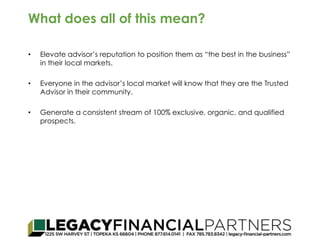 What does all of this mean? 
• Elevate advisor’s reputation to position them as “the best in the business” 
in their local markets. 
• Everyone in the advisor’s local market will know that they are the Trusted 
Advisor in their community. 
• Generate a consistent stream of 100% exclusive, organic, and qualified 
prospects. 
