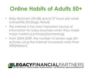 Online Habits of Adults 50+ 
• Baby Boomers (50-68) spend 27 hours per week 
online(WSL/Strategic Retail) 
• The internet is the most important source of 
information for baby boomers when they make 
major market purchases(Zoomerang) 
• From 2004-2009, the number of seniors age 65+ 
actively using the Internet increased more than 
55%(Nielsen) 
 