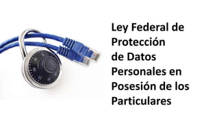 Ley Federal de
Protección
de Datos
Personales en
Posesión de los
Particulares
 