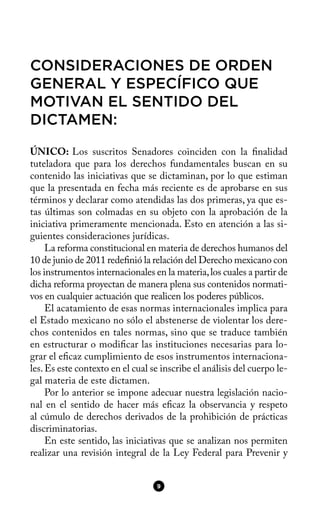 CONSIDERACIONES DE ORDEN
GENERAL Y ESPECÍFICO QUE
MOTIVAN EL SENTIDO DEL
DICTAMEN:
ÚNICO: Los suscritos Senadores coinciden con la fnalidad
tuteladora que para los derechos fundamentales buscan en su
contenido las iniciativas que se dictaminan, por lo que estiman
que la presentada en fecha más reciente es de aprobarse en sus
términos y declarar como atendidas las dos primeras, ya que es-
tas últimas son colmadas en su objeto con la aprobación de la
iniciativa primeramente mencionada. Esto en atención a las si-
guientes consideraciones jurídicas.
La reforma constitucional en materia de derechos humanos del
10 de junio de 2011 redefnió la relación del Derecho mexicano con
los instrumentos internacionales en la materia,los cuales a partir de
dicha reforma proyectan de manera plena sus contenidos normati-
vos en cualquier actuación que realicen los poderes públicos.
El acatamiento de esas normas internacionales implica para
el Estado mexicano no sólo el abstenerse de violentar los dere-
chos contenidos en tales normas, sino que se traduce también
en estructurar o modifcar las instituciones necesarias para lo-
grar el efcaz cumplimiento de esos instrumentos internaciona-
les.Es este contexto en el cual se inscribe el análisis del cuerpo le-
gal materia de este dictamen.
Por lo anterior se impone adecuar nuestra legislación nacio-
nal en el sentido de hacer más efcaz la observancia y respeto
al cúmulo de derechos derivados de la prohibición de prácticas
discriminatorias.
En este sentido, las iniciativas que se analizan nos permiten
realizar una revisión integral de la Ley Federal para Prevenir y
9
 