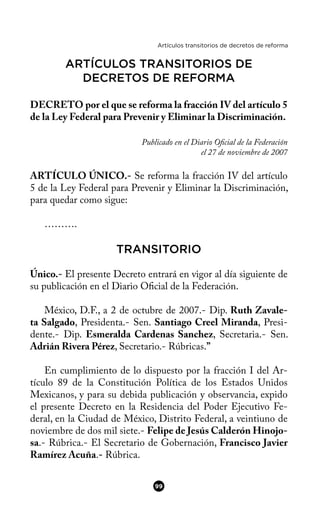 Artículos transitorios de decretos de reforma
ARTÍCULOS TRANSITORIOS DE
DECRETOS DE REFORMA
DECRETO por el que se reforma la fracción IV del artículo 5
de la Ley Federal para Prevenir y Eliminar la Discriminación.
Publicado en el Diario Ofcial de la Federación
el 27 de noviembre de 2007
ARTÍCULO ÚNICO.- Se reforma la fracción IV del artículo
5 de la Ley Federal para Prevenir y Eliminar la Discriminación,
para quedar como sigue:
……….
TRANSITORIO
Único.- El presente Decreto entrará en vigor al día siguiente de
su publicación en el Diario Ofcial de la Federación.
México, D.F., a 2 de octubre de 2007.- Dip. Ruth Zavale-
ta Salgado, Presidenta.- Sen. Santiago Creel Miranda, Presi-
dente.- Dip. Esmeralda Cardenas Sanchez, Secretaria.- Sen.
Adrián Rivera Pérez, Secretario.- Rúbricas.”
En cumplimiento de lo dispuesto por la fracción I del Ar-
tículo 89 de la Constitución Política de los Estados Unidos
Mexicanos, y para su debida publicación y observancia, expido
el presente Decreto en la Residencia del Poder Ejecutivo Fe-
deral, en la Ciudad de México, Distrito Federal, a veintiuno de
noviembre de dos mil siete.- Felipe de Jesús Calderón Hinojo-
sa.- Rúbrica.- El Secretario de Gobernación, Francisco Javier
Ramírez Acuña.- Rúbrica.
99
 