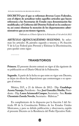 Artículos transitorios de decretos de reforma
DECRETO por el que se reforman diversas Leyes Federales,
con el objeto de actualizar todos aquellos artículos que hacen
referencia a las Secretarías de Estado cuya denominación fue
modifcada y al Gobierno del Distrito Federal en lo conducen-
te; así como eliminar la mención de los departamentos admi-
nistrativos que ya no tienen vigencia.
Publicado en el Diario Ofcial de la Federación el 9 de abril de 2012
ARTÍCULO QUINCUAGÉSIMO SEGUNDO. Se refor-
man los artículos 38, párrafos segundo y tercero; y 39, fracción
V de la Ley Federal para Prevenir y Eliminar la Discriminación,
para quedar como sigue:
……….
TRANSITORIOS
Primero. El presente decreto entrará en vigor al día siguiente de
su publicación en el Diario Ofcial de la Federación.
Segundo. A partir de la fecha en que entre en vigor este Decreto,
se dejan sin efecto las disposiciones que contravengan o se opon-
gan al mismo.
México, D.F., a 21 de febrero de 2012.- Dip. Guadalupe
Acosta Naranjo, Presidente.- Sen. José González Morfín, Presi-
dente.- Dip. Laura Arizmendi Campos, Secretaria.- Sen. Renán
Cleominio Zoreda Novelo, Secretario.- Rúbricas.”
En cumplimiento de lo dispuesto por la fracción I del Ar-
tículo 89 de la Constitución Política de los Estados Unidos
Mexicanos, y para su debida publicación y observancia, expido
el presente Decreto en la Residencia del Poder Ejecutivo Fede-
100
 