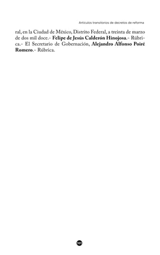 Artículos transitorios de decretos de reforma
ral, en la Ciudad de México, Distrito Federal, a treinta de marzo
de dos mil doce.- Felipe de Jesús Calderón Hinojosa.- Rúbri-
ca.- El Secretario de Gobernación, Alejandro Alfonso Poiré
Romero.- Rúbrica.
101
 