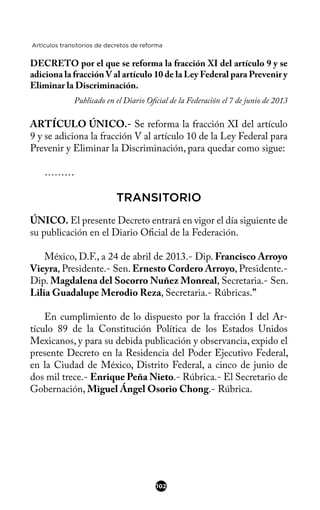Artículos transitorios de decretos de reforma
DECRETO por el que se reforma la fracción XI del artículo 9 y se
adiciona la fracción V al artículo 10 de la Ley Federal para Prevenir y
Eliminar la Discriminación.
Publicado en el Diario Ofcial de la Federación el 7 de junio de 2013
ARTÍCULO ÚNICO.- Se reforma la fracción XI del artículo
9 y se adiciona la fracción V al artículo 10 de la Ley Federal para
Prevenir y Eliminar la Discriminación, para quedar como sigue:
………
TRANSITORIO
ÚNICO. El presente Decreto entrará en vigor el día siguiente de
su publicación en el Diario Ofcial de la Federación.
México, D.F., a 24 de abril de 2013.- Dip. Francisco Arroyo
Vieyra, Presidente.- Sen. Ernesto Cordero Arroyo, Presidente.-
Dip. Magdalena del Socorro Nuñez Monreal, Secretaria.- Sen.
Lilia Guadalupe Merodio Reza, Secretaria.- Rúbricas.”
En cumplimiento de lo dispuesto por la fracción I del Ar-
tículo 89 de la Constitución Política de los Estados Unidos
Mexicanos, y para su debida publicación y observancia, expido el
presente Decreto en la Residencia del Poder Ejecutivo Federal,
en la Ciudad de México, Distrito Federal, a cinco de junio de
dos mil trece.- Enrique Peña Nieto.- Rúbrica.- El Secretario de
Gobernación, Miguel Ángel Osorio Chong.- Rúbrica.
102
 