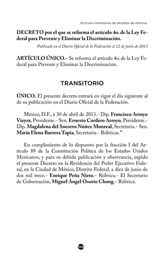 Artículos transitorios de decretos de reforma
DECRETO por el que se reforma el artículo 4o. de la Ley Fe-
deral para Prevenir y Eliminar la Discriminación.
Publicado en el Diario Ofcial de la Federación el 12 de junio de 2013
ARTÍCULO ÚNICO.- Se reforma el artículo 4o. de la Ley Fe-
deral para Prevenir y Eliminar la Discriminación.
TRANSITORIO
ÚNICO. El presente decreto entrará en vigor el día siguiente al
de su publicación en el Diario Ofcial de la Federación.
México, D.F., a 30 de abril de 2013.- Dip. Francisco Arroyo
Vieyra, Presidente.- Sen. Ernesto Cordero Arroyo, Presidente.-
Dip. Magdalena del Socorro Núñez Monreal, Secretaria.- Sen.
María Elena Barrera Tapia, Secretaria.- Rúbricas.”
En cumplimiento de lo dispuesto por la fracción I del Ar-
tículo 89 de la Constitución Política de los Estados Unidos
Mexicanos, y para su debida publicación y observancia, expido
el presente Decreto en la Residencia del Poder Ejecutivo Fede-
ral, en la Ciudad de México, Distrito Federal, a diez de junio de
dos mil trece.- Enrique Peña Nieto.- Rúbrica.- El Secretario
de Gobernación, Miguel Ángel Osorio Chong.- Rúbrica.
103
 