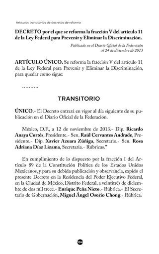 Artículos transitorios de decretos de reforma
DECRETO por el que se reforma la fracción V del artículo 11
de la Ley Federal para Prevenir y Eliminar la Discriminación.
Publicado en el Diario Ofcial de la Federación
el 24 de diciembre de 2013
ARTÍCULO ÚNICO. Se reforma la fracción V del artículo 11
de la Ley Federal para Prevenir y Eliminar la Discriminación,
para quedar como sigue:
……….
TRANSITORIO
ÚNICO.- El Decreto entrará en vigor al día siguiente de su pu-
blicación en el Diario Ofcial de la Federación.
México, D.F., a 12 de noviembre de 2013.- Dip. Ricardo
Anaya Cortés, Presidente.- Sen. Raúl Cervantes Andrade, Pre-
sidente.- Dip. Xavier Azuara Zúñiga, Secretario.- Sen. Rosa
Adriana Díaz Lizama, Secretaria.- Rúbricas.”
En cumplimiento de lo dispuesto por la fracción I del Ar-
tículo 89 de la Constitución Política de los Estados Unidos
Mexicanos, y para su debida publicación y observancia, expido el
presente Decreto en la Residencia del Poder Ejecutivo Federal,
en la Ciudad de México, Distrito Federal, a veintitrés de diciem-
bre de dos mil trece.- Enrique Peña Nieto.- Rúbrica.- El Secre-
tario de Gobernación, Miguel Ángel Osorio Chong.- Rúbrica.
104
 
