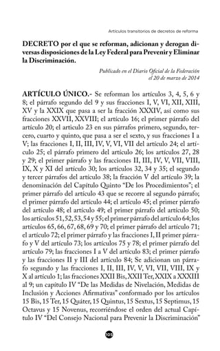 Artículos transitorios de decretos de reforma
DECRETO por el que se reforman, adicionan y derogan di-
versas disposiciones de la Ley Federal para Prevenir y Eliminar
la Discriminación.
Publicado en el Diario Ofcial de la Federación
el 20 de marzo de 2014
ARTÍCULO ÚNICO.- Se reforman los artículos 3, 4, 5, 6 y
8; el párrafo segundo del 9 y sus fracciones I, V, VI, XII, XIII,
XV y la XXIX que pasa a ser la fracción XXXIV, así como sus
fracciones XXVII, XXVIII; el artículo 16; el primer párrafo del
artículo 20; el articulo 23 en sus párrafos primero, segundo, ter-
cero, cuarto y quinto, que pasa a ser el sexto, y sus fracciones I a
V; las fracciones I, II, III, IV, V, VI, VII del artículo 24; el artí-
culo 25; el párrafo primero del artículo 26; los artículos 27, 28
y 29; el primer párrafo y las fracciones II, III, IV, V, VII, VIII,
IX, X y XI del artículo 30; los artículos 32, 34 y 35; el segundo
y tercer párrafos del artículo 38; la fracción V del artículo 39; la
denominación del Capítulo Quinto “De los Procedimientos”; el
primer párrafo del artículo 43 que se recorre al segundo párrafo;
el primer párrafo del artículo 44; el artículo 45; el primer párrafo
del artículo 48; el artículo 49; el primer párrafo del artículo 50;
los artículos 51,52,53,54 y 55;el primer párrafo del artículo 64;los
artículos 65, 66, 67, 68, 69 y 70; el primer párrafo del artículo 71;
el artículo 72; el primer párrafo y las fracciones I,II primer párra-
fo y V del artículo 73; los artículos 75 y 78; el primer párrafo del
artículo 79; las fracciones I a V del artículo 83; el primer párrafo
y las fracciones II y III del artículo 84; Se adicionan un párra-
fo segundo y las fracciones I, II, III, IV, V, VI, VII, VIII, IX y
X al artículo 1; las fracciones XXII Bis,XXIITer,XXIX a XXXIII
al 9; un capítulo IV “De las Medidas de Nivelación, Medidas de
Inclusión y Acciones Afrmativas” conformado por los artículos
15 Bis,15 Ter,15 Quáter,15 Quintus,15 Sextus,15 Septimus,15
Octavus y 15 Novenus, recorriéndose el orden del actual Capí-
tulo IV “Del Consejo Nacional para Prevenir la Discriminación”
105
 