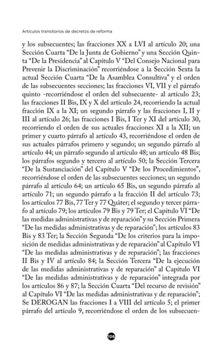 Artículos transitorios de decretos de reforma
y los subsecuentes; las fracciones XX a LVI al artículo 20; una
Sección Cuarta “De la Junta de Gobierno” y una Sección Quin-
ta “De la Presidencia” al Capítulo V “Del Consejo Nacional para
Prevenir la Discriminación” recorriéndose a la Sección Sexta la
actual Sección Cuarta “De la Asamblea Consultiva” y el orden
de las subsecuentes secciones; las fracciones VI, VII y el párrafo
quinto -recorriéndose el orden del subsecuente- al artículo 23;
las fracciones II Bis, IX y X del artículo 24, recorriendo la actual
fracción IX a la XI; un segundo párrafo y las fracciones I, II y
III al artículo 26; las fracciones I Bis, I Ter y XI del artículo 30,
recorriendo el orden de sus actuales fracciones XI a la XII; un
primer y cuarto párrafo al artículo 43, recorriéndose el orden de
sus actuales párrafos primero y segundo; un segundo párrafo al
artículo 44; un párrafo segundo al artículo 48; un artículo 48 Bis;
los párrafos segundo y tercero al artículo 50; la Sección Tercera
“De la Sustanciación” del Capítulo V “De los Procedimientos”,
recorriéndose el orden de las subsecuentes secciones; un segundo
párrafo al artículo 64; un artículo 65 Bis, un segundo párrafo al
artículo 71; un segundo párrafo a la fracción II del artículo 73;
los artículos 77 Bis,77 Ter y 77 Quáter; el segundo y tercer párra-
fo al artículo 79; los artículos 79 Bis y 79 Ter; el Capítulo VI “De
las medidas administrativas y de reparación”y su Sección Primera
“De las medidas administrativas y de reparación”; los artículos 83
Bis y 83 Ter; la Sección Segunda “De los criterios para la impo-
sición de medidas administrativas y de reparación”al Capítulo VI
“De las medidas administrativas y de reparación”; las fracciones
II Bis y IV al artículo 84; la Sección Tercera “De la ejecución
de las medidas administrativas y de reparación” al Capítulo VI
“De las medidas administrativas y de reparación” integrada por
los artículos 86 y 87; la Sección Cuarta “Del recurso de revisión”
al Capítulo VI “De las medidas administrativas y de reparación”;
Se DEROGAN las fracciones I a VIII del artículo 5; el primer
párrafo del artículo 9, recorriéndose el orden de los subsecuen-
106
 