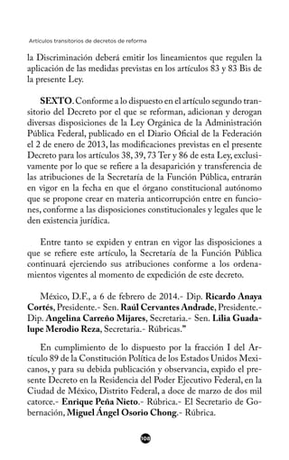 Artículos transitorios de decretos de reforma
la Discriminación deberá emitir los lineamientos que regulen la
aplicación de las medidas previstas en los artículos 83 y 83 Bis de
la presente Ley.
SEXTO.Conforme a lo dispuesto en el artículo segundo tran-
sitorio del Decreto por el que se reforman, adicionan y derogan
diversas disposiciones de la Ley Orgánica de la Administración
Pública Federal, publicado en el Diario Ofcial de la Federación
el 2 de enero de 2013, las modifcaciones previstas en el presente
Decreto para los artículos 38, 39, 73 Ter y 86 de esta Ley, exclusi-
vamente por lo que se refere a la desaparición y transferencia de
las atribuciones de la Secretaría de la Función Pública, entrarán
en vigor en la fecha en que el órgano constitucional autónomo
que se propone crear en materia anticorrupción entre en funcio-
nes, conforme a las disposiciones constitucionales y legales que le
den existencia jurídica.
Entre tanto se expiden y entran en vigor las disposiciones a
que se refere este artículo, la Secretaría de la Función Pública
continuará ejerciendo sus atribuciones conforme a los ordena-
mientos vigentes al momento de expedición de este decreto.
México, D.F., a 6 de febrero de 2014.- Dip. Ricardo Anaya
Cortés, Presidente.- Sen. Raúl Cervantes Andrade, Presidente.-
Dip. Angelina Carreño Mijares, Secretaria.- Sen. Lilia Guada-
lupe Merodio Reza, Secretaria.- Rúbricas.”
En cumplimiento de lo dispuesto por la fracción I del Ar-
tículo 89 de la Constitución Política de los Estados Unidos Mexi-
canos, y para su debida publicación y observancia, expido el pre-
sente Decreto en la Residencia del Poder Ejecutivo Federal, en la
Ciudad de México, Distrito Federal, a doce de marzo de dos mil
catorce.- Enrique Peña Nieto.- Rúbrica.- El Secretario de Go-
bernación, Miguel Ángel Osorio Chong.- Rúbrica.
108
 