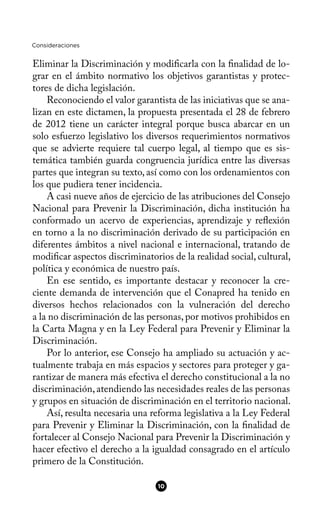 Consideraciones
Eliminar la Discriminación y modifcarla con la fnalidad de lo-
grar en el ámbito normativo los objetivos garantistas y protec-
tores de dicha legislación.
Reconociendo el valor garantista de las iniciativas que se ana-
lizan en este dictamen, la propuesta presentada el 28 de febrero
de 2012 tiene un carácter integral porque busca abarcar en un
solo esfuerzo legislativo los diversos requerimientos normativos
que se advierte requiere tal cuerpo legal, al tiempo que es sis-
temática también guarda congruencia jurídica entre las diversas
partes que integran su texto, así como con los ordenamientos con
los que pudiera tener incidencia.
A casi nueve años de ejercicio de las atribuciones del Consejo
Nacional para Prevenir la Discriminación, dicha institución ha
conformado un acervo de experiencias, aprendizaje y refexión
en torno a la no discriminación derivado de su participación en
diferentes ámbitos a nivel nacional e internacional, tratando de
modifcar aspectos discriminatorios de la realidad social, cultural,
política y económica de nuestro país.
En ese sentido, es importante destacar y reconocer la cre-
ciente demanda de intervención que el Conapred ha tenido en
diversos hechos relacionados con la vulneración del derecho
a la no discriminación de las personas, por motivos prohibidos en
la Carta Magna y en la Ley Federal para Prevenir y Eliminar la
Discriminación.
Por lo anterior, ese Consejo ha ampliado su actuación y ac-
tualmente trabaja en más espacios y sectores para proteger y ga-
rantizar de manera más efectiva el derecho constitucional a la no
discriminación,atendiendo las necesidades reales de las personas
y grupos en situación de discriminación en el territorio nacional.
Así, resulta necesaria una reforma legislativa a la Ley Federal
para Prevenir y Eliminar la Discriminación, con la fnalidad de
fortalecer al Consejo Nacional para Prevenir la Discriminación y
hacer efectivo el derecho a la igualdad consagrado en el artículo
primero de la Constitución.
10
 