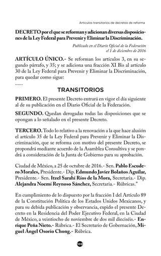 Artículos transitorios de decretos de reforma
DECRETOporelquesereformanyadicionandiversasdisposicio-
nesdelaLeyFederalparaPreveniryEliminarlaDiscriminación.
Publicado en el Diario Ofcial de la Federación
el 1 de diciembre de 2016
ARTÍCULO ÚNICO.- Se reforman los artículos 3, en su se-
gundo párrafo, y 35; y se adiciona una fracción XI Bis al artículo
30 de la Ley Federal para Prevenir y Eliminar la Discriminación,
para quedar como sigue:
......
TRANSITORIOS
PRIMERO.El presente Decreto entrará en vigor el día siguiente
al de su publicación en el Diario Ofcial de la Federación.
SEGUNDO. Quedan derogadas todas las disposiciones que se
opongan a lo señalado en el presente Decreto.
TERCERO.Todo lo relativo a la renovación a la que hace alusión
el artículo 35 de la Ley Federal para Prevenir y Eliminar la Dis-
criminación, que se reforma con motivo del presente Decreto, se
propondrá mediante acuerdo de la Asamblea Consultiva y se pon-
drá a consideración de la Junta de Gobierno para su aprobación.
Ciudad de México,a 25 de octubre de 2016.- Sen.Pablo Escude-
ro Morales, Presidente.- Dip.Edmundo Javier Bolaños Aguilar,
Presidente.- Sen. Itzel Sarahí Ríos de la Mora, Secretaria.- Dip.
Alejandra Noemí Reynoso Sánchez, Secretaria.- Rúbricas.”
En cumplimiento de lo dispuesto por la fracción I del Artículo 89
de la Constitución Política de los Estados Unidos Mexicanos, y
para su debida publicación y observancia, expido el presente De-
creto en la Residencia del Poder Ejecutivo Federal, en la Ciudad
de México, a veintiocho de noviembre de dos mil dieciséis.- En-
rique Peña Nieto.- Rúbrica.- El Secretario de Gobernación, Mi-
guel Ángel Osorio Chong.- Rúbrica.
109
 