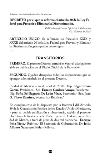 Artículos transitorios de decretos de reforma
DECRETO por el que se reforma el artículo 20 de la Ley Fe-
deral para Prevenir y Eliminar la Discriminación.
Publicado en el Diario Ofcial de la Federación
el 21 de junio de 2018
ARTÍCULO ÚNICO. Se reforman las fracciones XXIX y
XXXII del artículo 20 de la Ley Federal para Prevenir y Eliminar
la Discriminación, para quedar como sigue:
......
TRANSITORIOS
PRIMERO.El presente Decreto entrará en vigor el día siguiente
al de su publicación en el Diario Ofcial de la Federación.
SEGUNDO. Quedan derogadas todas las disposiciones que se
opongan a lo señalado en el presente Decreto.
Ciudad de México, a 26 de abril de 2018.- Dip. Edgar Romo
García, Presidente.- Sen. Ernesto Cordero Arroyo, Presidente.-
Dip. Sofía Del Sagrario De León Maza, Secretaria.- Sen. Juan
G. Flores Ramírez, Secretario.- Rúbricas.”
En cumplimiento de lo dispuesto por la fracción I del Artículo
89 de la Constitución Política de los Estados Unidos Mexicanos,
y para su debida publicación y observancia, expido el presente
Decreto en la Residencia del Poder Ejecutivo Federal, en la Ciu-
dad de México, a trece de junio de dos mil dieciocho.- Enrique
Peña Nieto.- Rúbrica.- El Secretario de Gobernación, Dr. Jesús
Alfonso Navarrete Prida.- Rúbrica.
110
 