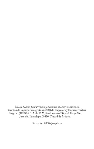 La Ley Federal para Prevenir y Eliminar la Discriminación, se
terminó de imprimir en agosto de 2018 de Impresora y Encuadernadora
Progreso (IEPSA), S. A. de C. V., San Lorenzo 244, col. Paraje San
Juan,del. Iztapalapa, 09830, Ciudad de México.
Se tiraron 2000 ejemplares
 