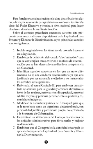 Consideraciones
Para fortalecer a esa institución se le dota de atribuciones cla-
ras y de mayor autonomía para posicionarse como una institución
clave del Poder Ejecutivo y rectora a nivel nacional para hacer
efectivo el derecho a la no discriminación.
Sobre el contexto precedente encuentra sustento esta pro-
puesta de reforma a diversas disposiciones de la Ley Federal para
Prevenir y Eliminar la Discriminación,cuyos principales cambios
son los siguientes:
1. Incluir un glosario con los términos de uso más frecuente
en la legislación.
2. Establecer la defnición del vocablo “discriminación” para
que se contemplen otros criterios o motivos de discrimi-
nación que se han detectado atendiendo a la experiencia
del Conapred.
3. Identifcar aquellos supuestos en los que un trato dife-
renciado no es una conducta discriminatoria ya que está
justifcado por ser razonable y objetivo y no menoscabar
los derechos de las personas.
4. Reformular el actual Capítulo III para establecer un apar-
tado de acciones para la igualdad y acciones afrmativas a
favor de las mujeres, personas con discapacidad, personas
adultas mayores y personas pertenecientes a pueblos y co-
munidades indígenas.
5. Modifcar la naturaleza jurídica del Conapred para que
se le reconozca como un organismo descentralizado, con
personalidad jurídica y patrimonio propio, no sectorizado
a la Secretaría de Gobernación.
6. Determinar las atribuciones del Consejo en cada una de
las unidades administrativas para fortalecerlas y mejorar
su desempeño.
7. Establecer que el Conapred es la autoridad encargada de
aplicar e interpretar la Ley Federal para Prevenir y Elimi-
nar la Discriminación.
11
 