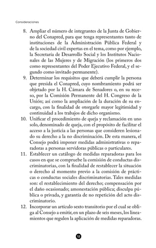 Consideraciones
8. Ampliar el número de integrantes de la Junta de Gobier-
no del Conapred, para que tenga representantes tanto de
instituciones de la Administración Pública Federal y
de la sociedad civil expertas en el tema,como por ejemplo,
la Secretaría de Desarrollo Social y los Institutos Nacio-
nales de las Mujeres y de Migración (los primeros dos
como representantes del Poder Ejecutivo Federal, y el se-
gundo como invitado permanente).
9. Determinar los requisitos que deberá cumplir la persona
que presida el Conapred, cuyo nombramiento podrá ser
objetado por la H. Cámara de Senadores o, en su rece-
so, por la Comisión Permanente del H. Congreso de la
Unión; así como la ampliación de la duración de su en-
cargo, con la fnalidad de otorgarle mayor legitimidad y
continuidad a los trabajos de dicho organismo.
10. Unifcar el procedimiento de queja y reclamación en uno
solo, denominado de queja, con el propósito de facilitar el
acceso a la justicia a las personas que consideren lesiona-
do su derecho a la no discriminación. De esta manera, el
Consejo podrá imponer medidas administrativas o repa-
radoras a personas servidoras públicas o particulares.
11. Establecer un catálogo de medidas reparadoras para los
casos en que se compruebe la comisión de conductas dis-
criminatorias, con la fnalidad de restablecer la situación
o derecho al momento previo a la comisión de prácti-
cas o conductas sociales discriminatorias. Tales medidas
son: el restablecimiento del derecho; compensación por
el daño ocasionado; amonestación pública; disculpa pú-
blica o privada, y garantía de no repetición del acto dis-
criminatorio.
12. Incorporar un artículo sexto transitorio por el cual se obli-
ga al Consejo a emitir,en un plazo de seis meses,los linea-
mientos que regulen la aplicación de medidas reparadoras.
12
 