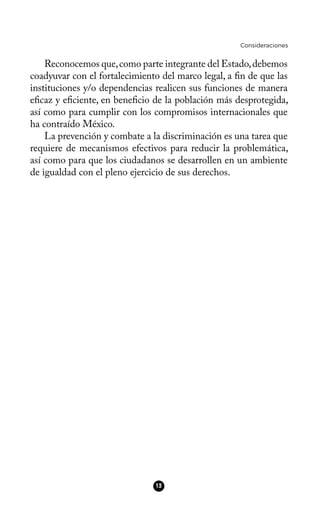 Consideraciones
Reconocemos que,como parte integrante del Estado,debemos
coadyuvar con el fortalecimiento del marco legal, a fn de que las
instituciones y/o dependencias realicen sus funciones de manera
efcaz y efciente, en benefcio de la población más desprotegida,
así como para cumplir con los compromisos internacionales que
ha contraído México.
La prevención y combate a la discriminación es una tarea que
requiere de mecanismos efectivos para reducir la problemática,
así como para que los ciudadanos se desarrollen en un ambiente
de igualdad con el pleno ejercicio de sus derechos.
13
 