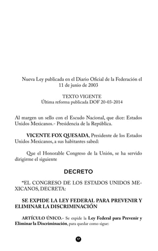 Nueva Ley publicada en el Diario Ofcial de la Federación el
11 de junio de 2003
TEXTO VIGENTE
Última reforma publicada DOF 20-03-2014
Al margen un sello con el Escudo Nacional, que dice: Estados
Unidos Mexicanos.- Presidencia de la República.
VICENTE FOX QUESADA, Presidente de los Estados
Unidos Mexicanos, a sus habitantes sabed:
Que el Honorable Congreso de la Unión, se ha servido
dirigirme el siguiente
DECRETO
“EL CONGRESO DE LOS ESTADOS UNIDOS ME-
XICANOS, DECRETA:
SE EXPIDE LA LEY FEDERAL PARA PREVENIR Y
ELIMINAR LA DISCRIMINACIÓN
ARTÍCULO ÚNICO.- Se expide la Ley Federal para Prevenir y
Eliminar la Discriminación, para quedar como sigue:
17
 