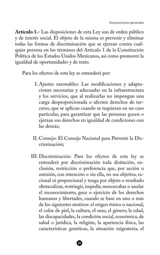 Disposiciones generales
Artículo 1.- Las disposiciones de esta Ley son de orden público
y de interés social. El objeto de la misma es prevenir y eliminar
todas las formas de discriminación que se ejerzan contra cual-
quier persona en los términos del Artículo 1 de la Constitución
Política de los Estados Unidos Mexicanos, así como promover la
igualdad de oportunidades y de trato.
Para los efectos de esta ley se entenderá por:
I. Ajustes razonables: Las modifcaciones y adapta-
ciones necesarias y adecuadas en la infraestructura
y los servicios, que al realizarlas no impongan una
carga desproporcionada o afecten derechos de ter-
ceros, que se aplican cuando se requieran en un caso
particular, para garantizar que las personas gocen o
ejerzan sus derechos en igualdad de condiciones con
las demás;
II. Consejo: El Consejo Nacional para Prevenir la Dis-
criminación;
III. Discriminación: Para los efectos de esta ley se
entenderá por discriminación toda distinción, ex-
clusión, restricción o preferencia que, por acción u
omisión, con intención o sin ella, no sea objetiva, ra-
cional ni proporcional y tenga por objeto o resultado
obstaculizar, restringir, impedir, menoscabar o anular
el reconocimiento, goce o ejercicio de los derechos
humanos y libertades, cuando se base en uno o más
de los siguientes motivos: el origen étnico o nacional,
el color de piel, la cultura, el sexo, el género, la edad,
las discapacidades, la condición social, económica, de
salud o jurídica, la religión, la apariencia física, las
características genéticas, la situación migratoria, el
21
 