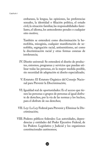 Capítulo I
embarazo, la lengua, las opiniones, las preferencias
sexuales, la identidad o fliación política, el estado
civil, la situación familiar, las responsabilidades fami-
liares, el idioma, los antecedentes penales o cualquier
otro motivo;
También se entenderá como discriminación la ho-
mofobia, misoginia, cualquier manifestación de xe-
nofobia, segregación racial, antisemitismo, así como
la discriminación racial y otras formas conexas de
intolerancia;
IV. Diseño universal: Se entenderá el diseño de produc-
tos, entornos, programas y servicios que puedan uti-
lizar todas las personas, en la mayor medida posible,
sin necesidad de adaptación ni diseño especializado;
V. Estatuto: El Estatuto Orgánico del Consejo Nacio-
nal para Prevenir la Discriminación;
VI. Igualdad real de oportunidades: Es el acceso que tie-
nen las personas o grupos de personas al igual disfru-
te de derechos, por la vía de las normas y los hechos,
para el disfrute de sus derechos;
VII. Ley: La Ley Federal para Prevenir y Eliminar la Dis-
criminación;
VIII. Poderes públicos federales: Las autoridades, depen-
dencias y entidades del Poder Ejecutivo Federal, de
los Poderes Legislativo y Judicial y los organismos
constitucionales autónomos;
22
 