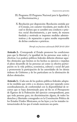 Disposiciones generales
IX. Programa: El Programa Nacional para la Igualdad y
no Discriminación, y
X. Resolución por disposición: Resolución emitida por
el Consejo, con carácter vinculante, por medio de la
cual se declara que se acreditó una conducta o prác-
tica social discriminatoria, y por tanto, de manera
fundada y motivada se imponen medidas adminis-
trativas y de reparación a quien resulte responsable
de dichas conductas o prácticas.
Párrafo con fracciones adicionado DOF 20-03-2014
Artículo 2.- Corresponde al Estado promover las condiciones
para que la libertad y la igualdad de las personas sean reales y
efectivas. Los poderes públicos federales deberán eliminar aque-
llos obstáculos que limiten en los hechos su ejercicio e impidan
el pleno desarrollo de las personas así como su efectiva partici-
pación en la vida política, económica, cultural y social del país
y promoverán la participación de las autoridades de los demás
órdenes de Gobierno y de los particulares en la eliminación de
dichos obstáculos.
Artículo 3.- Cada uno de los poderes públicos federales adopta-
rá las medidas que estén a su alcance, tanto por separado como
coordinadamente, de conformidad con la disponibilidad de re-
cursos que se haya determinado para tal fn en el Presupuesto
de Egresos de la Federación del ejercicio correspondiente, para
que toda persona goce, sin discriminación alguna, de todos los
derechos y libertades consagrados en la Constitución Política de
los Estados Unidos Mexicanos, en las leyes y en los tratados in-
ternacionales de los que el estado mexicano sea parte.
23
 