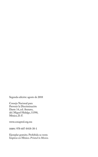 Segunda edición: agosto de 2018
Consejo Nacional para
Prevenir la Discriminación
Dante 14, col. Anzures,
del. Miguel Hidalgo, 11590,
México, D. F.
www.conapred.org.mx
isbn: 978-607-8418-38-1
Ejemplar gratuito. Prohibida su venta
Impreso en México. Printed in Mexico.
 