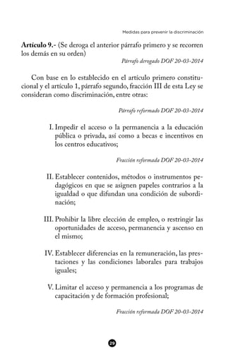 Medidas para prevenir la discriminación
Artículo 9.- (Se deroga el anterior párrafo primero y se recorren
los demás en su orden)
Párrafo derogado DOF 20-03-2014
Con base en lo establecido en el artículo primero constitu-
cional y el artículo 1, párrafo segundo, fracción III de esta Ley se
consideran como discriminación, entre otras:
Párrafo reformado DOF 20-03-2014
I. Impedir el acceso o la permanencia a la educación
pública o privada, así como a becas e incentivos en
los centros educativos;
Fracción reformada DOF 20-03-2014
II. Establecer contenidos, métodos o instrumentos pe-
dagógicos en que se asignen papeles contrarios a la
igualdad o que difundan una condición de subordi-
nación;
III. Prohibir la libre elección de empleo, o restringir las
oportunidades de acceso, permanencia y ascenso en
el mismo;
IV. Establecer diferencias en la remuneración, las pres-
taciones y las condiciones laborales para trabajos
iguales;
V. Limitar el acceso y permanencia a los programas de
capacitación y de formación profesional;
Fracción reformada DOF 20-03-2014
29
 