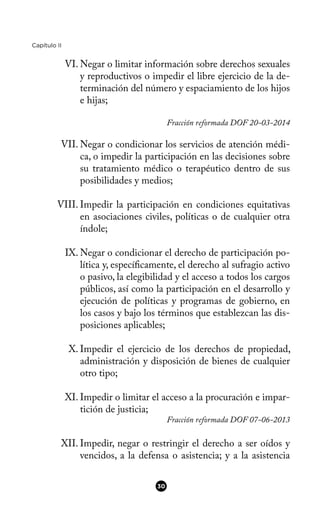 Capítulo II
VI. Negar o limitar información sobre derechos sexuales
y reproductivos o impedir el libre ejercicio de la de-
terminación del número y espaciamiento de los hijos
e hijas;
Fracción reformada DOF 20-03-2014
VII. Negar o condicionar los servicios de atención médi-
ca, o impedir la participación en las decisiones sobre
su tratamiento médico o terapéutico dentro de sus
posibilidades y medios;
VIII. Impedir la participación en condiciones equitativas
en asociaciones civiles, políticas o de cualquier otra
índole;
IX. Negar o condicionar el derecho de participación po-
lítica y, específcamente, el derecho al sufragio activo
o pasivo, la elegibilidad y el acceso a todos los cargos
públicos, así como la participación en el desarrollo y
ejecución de políticas y programas de gobierno, en
los casos y bajo los términos que establezcan las dis-
posiciones aplicables;
X. Impedir el ejercicio de los derechos de propiedad,
administración y disposición de bienes de cualquier
otro tipo;
XI. Impedir o limitar el acceso a la procuración e impar-
tición de justicia;
Fracción reformada DOF 07-06-2013
XII. Impedir, negar o restringir el derecho a ser oídos y
vencidos, a la defensa o asistencia; y a la asistencia
30
 