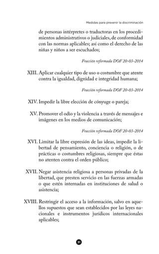 Medidas para prevenir la discriminación
de personas intérpretes o traductoras en los procedi-
mientos administrativos o judiciales, de conformidad
con las normas aplicables; así como el derecho de las
niñas y niños a ser escuchados;
Fracción reformada DOF 20-03-2014
XIII. Aplicar cualquier tipo de uso o costumbre que atente
contra la igualdad, dignidad e integridad humana;
Fracción reformada DOF 20-03-2014
XIV. Impedir la libre elección de cónyuge o pareja;
XV. Promover el odio y la violencia a través de mensajes e
imágenes en los medios de comunicación;
Fracción reformada DOF 20-03-2014
XVI. Limitar la libre expresión de las ideas, impedir la li-
bertad de pensamiento, conciencia o religión, o de
prácticas o costumbres religiosas, siempre que éstas
no atenten contra el orden público;
XVII. Negar asistencia religiosa a personas privadas de la
libertad, que presten servicio en las fuerzas armadas
o que estén internadas en instituciones de salud o
asistencia;
XVIII. Restringir el acceso a la información, salvo en aque-
llos supuestos que sean establecidos por las leyes na-
cionales e instrumentos jurídicos internacionales
aplicables;
31
 