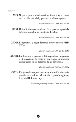 Capítulo II
XXX. Negar la prestación de servicios fnancieros a perso-
nas con discapacidad y personas adultas mayores;
Fracción adicionada DOF 20-03-2014
XXXI. Difundir sin consentimiento de la persona agraviada
información sobre su condición de salud;
Fracción adicionada DOF 20-03-2014
XXXII. Estigmatizar y negar derechos a personas con VIH/
SIDA;
Fracción adicionada DOF 20-03-2014
XXXIII. Implementar o ejecutar políticas públicas, programas
u otras acciones de gobierno que tengan un impacto
desventajoso en los derechos de las personas, y
Fracción adicionada DOF 20-03-2014
XXXIV. En general cualquier otro acto u omisión discrimi-
natorio en términos del artículo 1, párrafo segundo,
fracción III de esta Ley.
Fracción reformada y recorrida DOF 20-03-2014
34
 